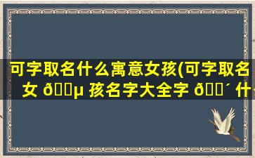 可字取名什么寓意女孩(可字取名女 🌵 孩名字大全字 🌴 什么意思)